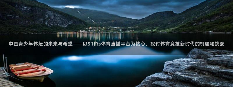 中国青少年体坛的未来与希望——以51JRs体育直播平台为核心，探讨体育竞技新时代的机遇和挑战
